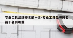 专业工具品牌排名前十名-专业工具品牌排名前十名有哪些