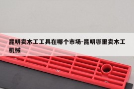 昆明卖木工工具在哪个市场-昆明哪里卖木工机械
