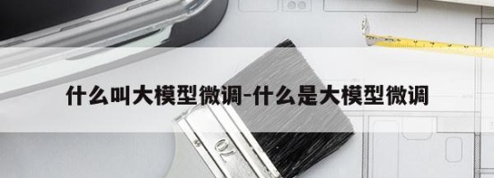 什么叫大模型微调-什么是大模型微调