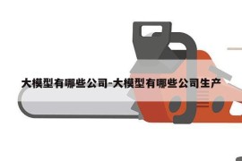 大模型有哪些公司-大模型有哪些公司生产