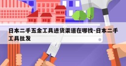 日本二手五金工具进货渠道在哪找-日本二手工具批发