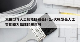 大模型与人工智能区别是什么-大模型是人工智能较为低端的应用吗