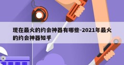 现在最火的约会神器有哪些-2021年最火的约会神器知乎