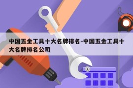 中国五金工具十大名牌排名-中国五金工具十大名牌排名公司