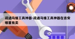 疏通马桶工具神器-疏通马桶工具神器在吉安哪里有卖