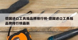 德国进口工具箱品牌排行榜-德国进口工具箱品牌排行榜最新