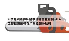 ai技能训练师补贴申请哪里查看到-AI人工智能训练师在广东能领补贴吗