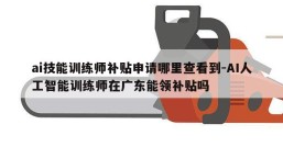 ai技能训练师补贴申请哪里查看到-AI人工智能训练师在广东能领补贴吗