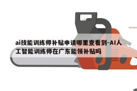 ai技能训练师补贴申请哪里查看到-AI人工智能训练师在广东能领补贴吗