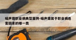 噪声聋职业病典型案例-噪声聋属于职业病危害因素的哪一类