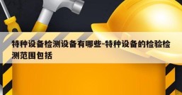 特种设备检测设备有哪些-特种设备的检验检测范围包括