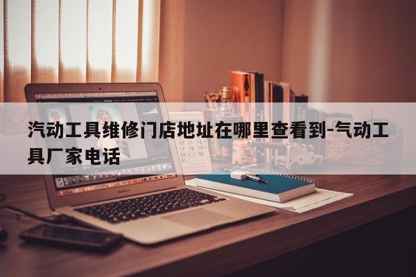 汽动工具维修门店地址在哪里查看到-气动工具厂家电话