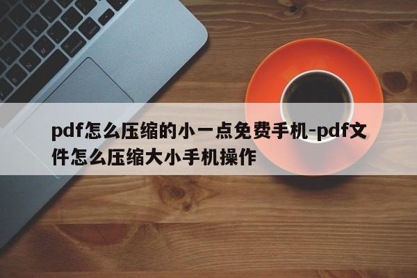 pdf怎么压缩的小一点免费手机-pdf文件怎么压缩大小手机操作