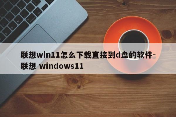 联想win11怎么下载直接到d盘的软件-联想 windows11