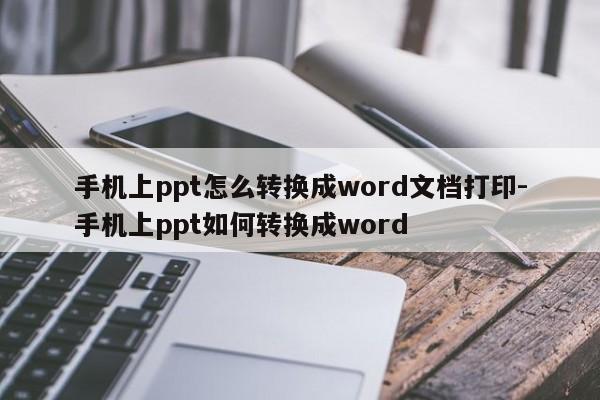 手机上ppt怎么转换成word文档打印-手机上ppt如何转换成word