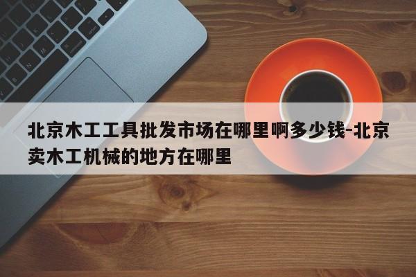 北京木工工具批发市场在哪里啊多少钱-北京卖木工机械的地方在哪里