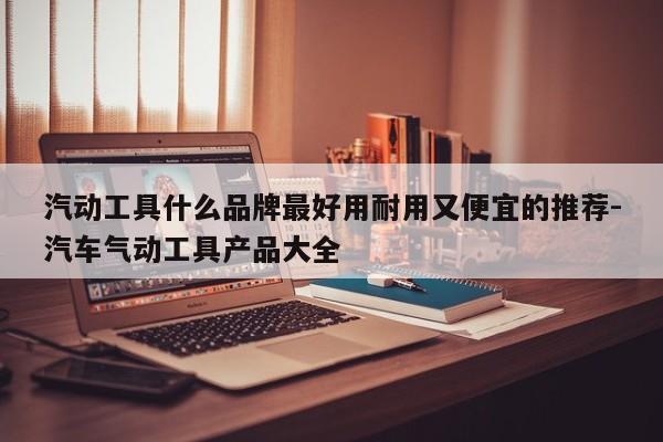 汽动工具什么品牌最好用耐用又便宜的推荐-汽车气动工具产品大全