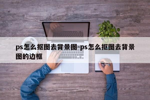 ps怎么抠图去背景图-ps怎么抠图去背景图的边框