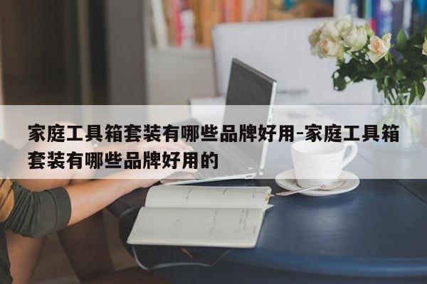 家庭工具箱套装有哪些品牌好用-家庭工具箱套装有哪些品牌好用的