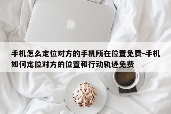 手机怎么定位对方的手机所在位置免费-手机如何定位对方的位置和行动轨迹免费