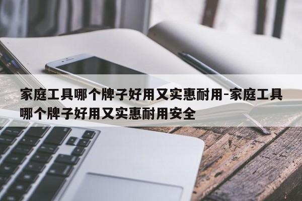 家庭工具哪个牌子好用又实惠耐用-家庭工具哪个牌子好用又实惠耐用安全