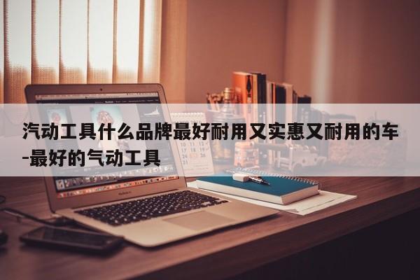 汽动工具什么品牌最好耐用又实惠又耐用的车-最好的气动工具