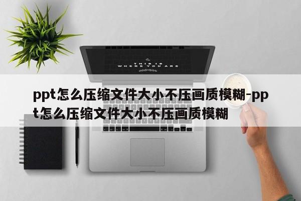 ppt怎么压缩文件大小不压画质模糊-ppt怎么压缩文件大小不压画质模糊