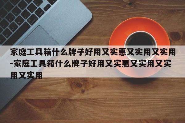 家庭工具箱什么牌子好用又实惠又实用又实用-家庭工具箱什么牌子好用又实惠又实用又实用又实用