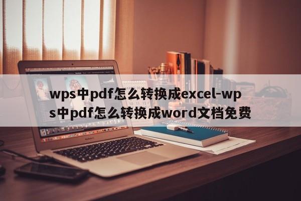wps中pdf怎么转换成excel-wps中pdf怎么转换成word文档免费