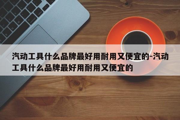 汽动工具什么品牌最好用耐用又便宜的-汽动工具什么品牌最好用耐用又便宜的