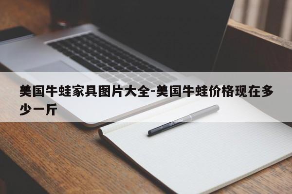 美国牛蛙家具图片大全-美国牛蛙价格现在多少一斤