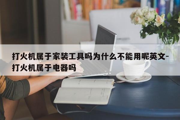 打火机属于家装工具吗为什么不能用呢英文-打火机属于电器吗
