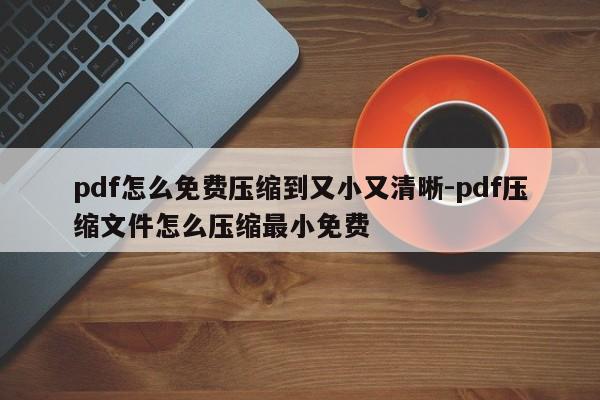 pdf怎么免费压缩到又小又清晰-pdf压缩文件怎么压缩最小免费