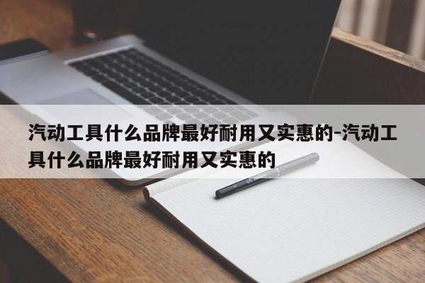 汽动工具什么品牌最好耐用又实惠的-汽动工具什么品牌最好耐用又实惠的