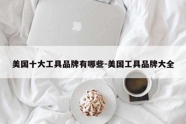美国十大工具品牌有哪些-美国工具品牌大全