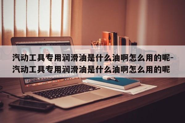 汽动工具专用润滑油是什么油啊怎么用的呢-汽动工具专用润滑油是什么油啊怎么用的呢