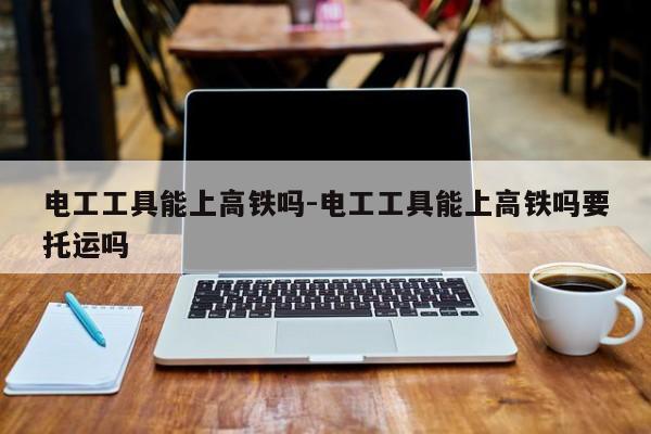 电工工具能上高铁吗-电工工具能上高铁吗要托运吗