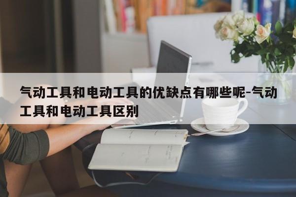 气动工具和电动工具的优缺点有哪些呢-气动工具和电动工具区别
