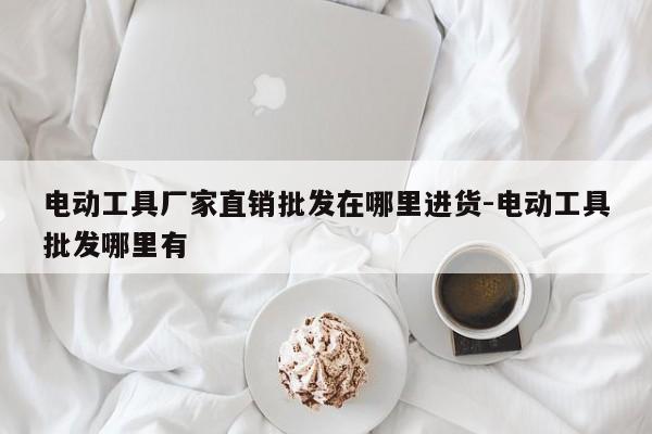 电动工具厂家直销批发在哪里进货-电动工具批发哪里有