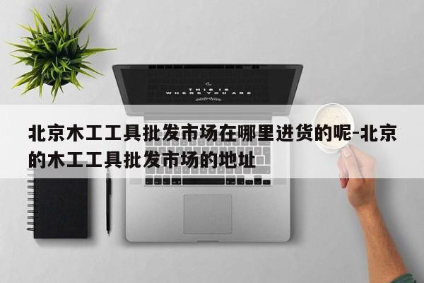 北京木工工具批发市场在哪里进货的呢-北京的木工工具批发市场的地址