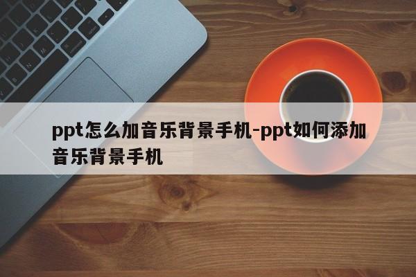 ppt怎么加音乐背景手机-ppt如何添加音乐背景手机
