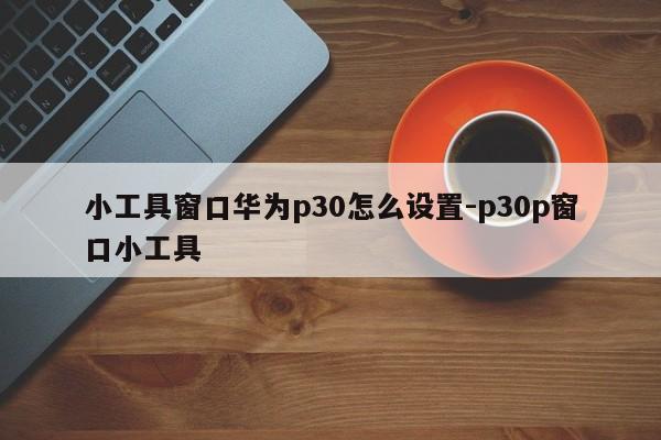 小工具窗口华为p30怎么设置-p30p窗口小工具