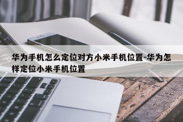 华为手机怎么定位对方小米手机位置-华为怎样定位小米手机位置