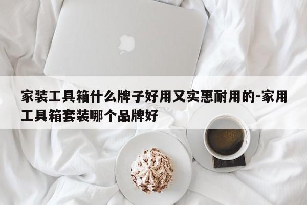 家装工具箱什么牌子好用又实惠耐用的-家用工具箱套装哪个品牌好