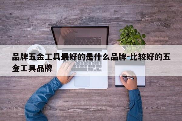 品牌五金工具最好的是什么品牌-比较好的五金工具品牌