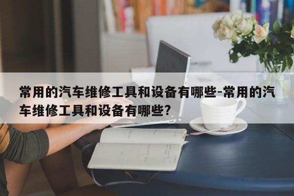 常用的汽车维修工具和设备有哪些-常用的汽车维修工具和设备有哪些?