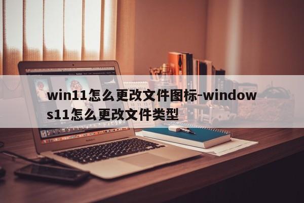 win11怎么更改文件图标-windows11怎么更改文件类型