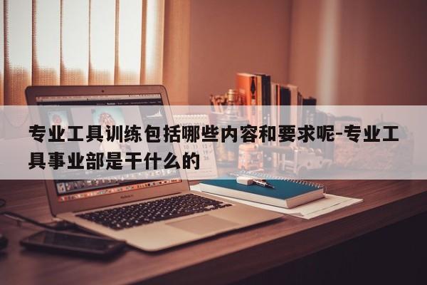 专业工具训练包括哪些内容和要求呢-专业工具事业部是干什么的