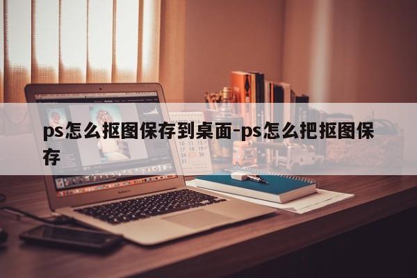 ps怎么抠图保存到桌面-ps怎么把抠图保存