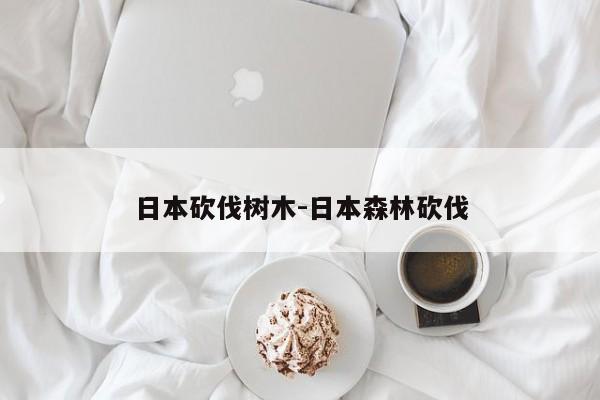 日本砍伐树木-日本森林砍伐